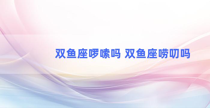 双鱼座啰嗦吗 双鱼座唠叨吗